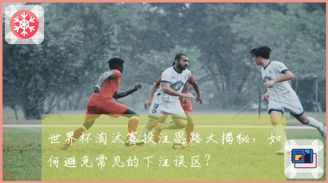世界杯淘汰赛投注思路大揭秘，如何避免常见的下注误区？